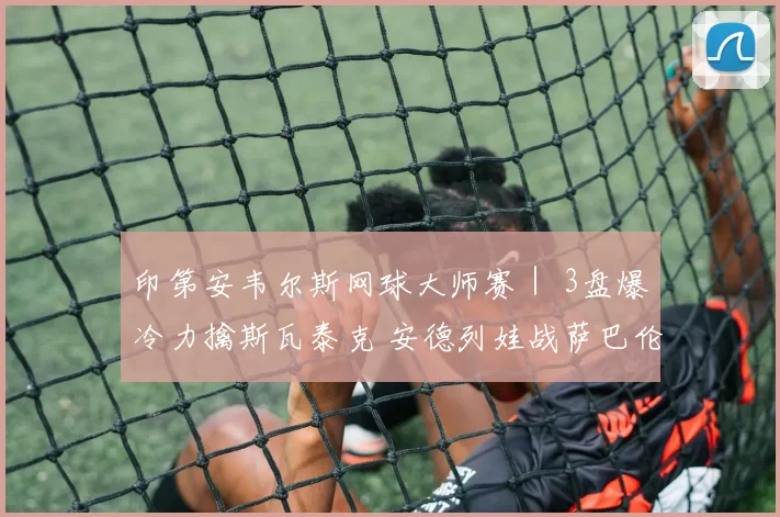 印第安韦尔斯网球大师赛｜ 3盘爆冷力擒斯瓦泰克 安德列娃战萨巴伦卡争冠